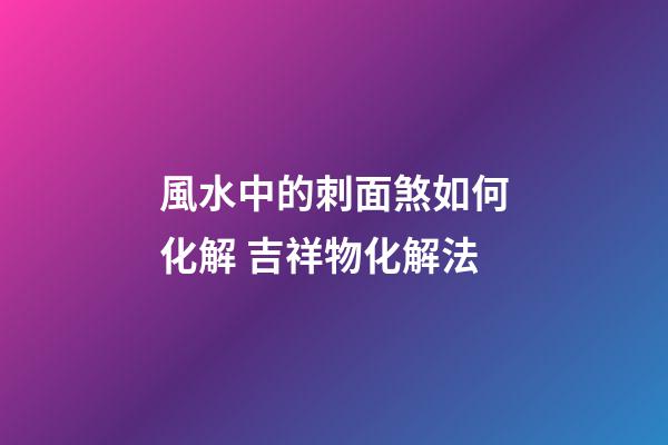 風水中的刺面煞如何化解 吉祥物化解法